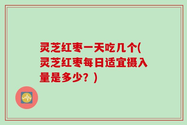 灵芝红枣一天吃几个(灵芝红枣每日适宜摄入量是多少？)