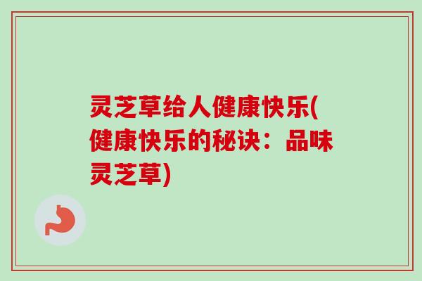 灵芝草给人健康快乐(健康快乐的秘诀:品味灵芝草) 灵芝草给人健康快乐(健康快乐的秘诀:品味灵芝草)
