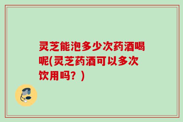 灵芝能泡多少次药酒喝呢(灵芝药酒可以多次饮用吗？)