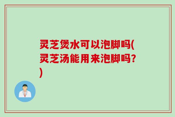 灵芝煲水可以泡脚吗(灵芝汤能用来泡脚吗?) 灵芝煲水可以泡脚吗(灵芝汤能用来泡脚吗?)