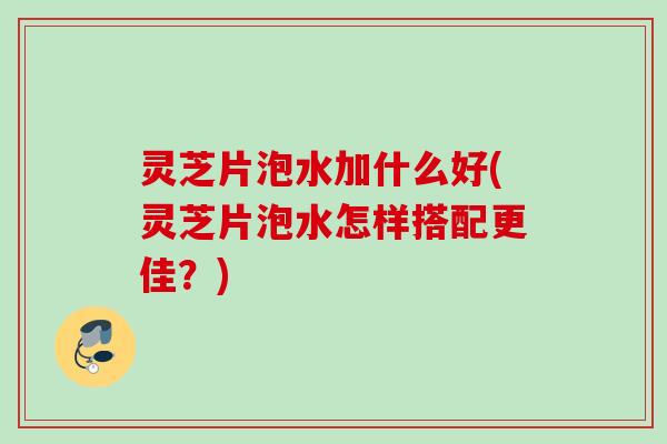 灵芝片泡水加什么好(灵芝片泡水怎样搭配更佳？)