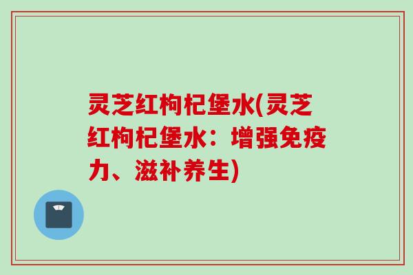 灵芝红枸杞堡水(灵芝红枸杞堡水：增强免疫力、滋补养生)