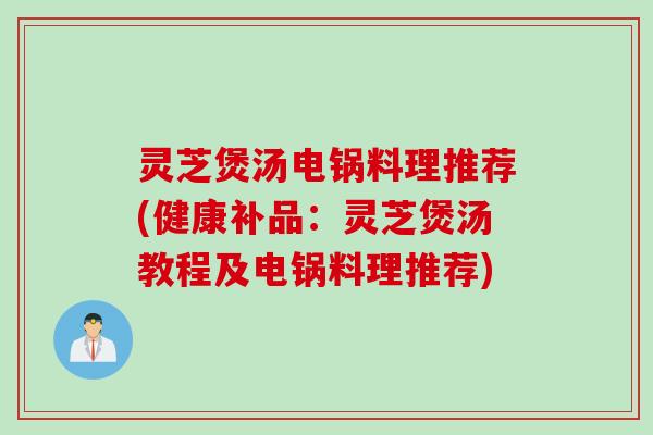 灵芝煲汤电锅料理推荐(健康补品：灵芝煲汤教程及电锅料理推荐)