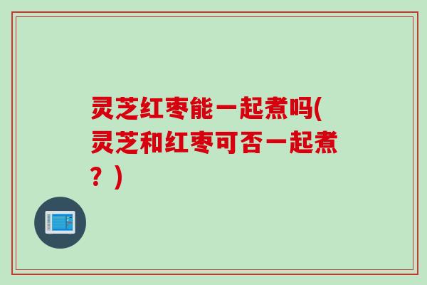 灵芝红枣能一起煮吗(灵芝和红枣可否一起煮?) 灵芝红枣能一起煮吗(灵芝和红枣可否一起煮?)