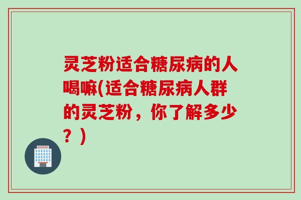 灵芝粉适合糖尿病的人喝嘛(适合糖尿病人群的灵芝粉，你了解多少？)