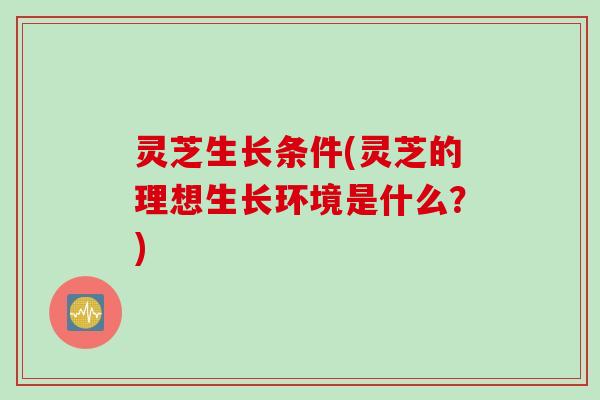 灵芝生长条件(灵芝的理想生长环境是什么？)