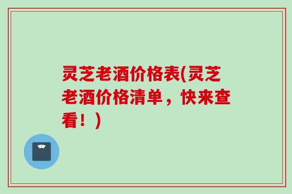 灵芝老酒价格表(灵芝老酒价格清单，快来查看！)