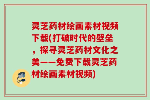 灵芝药材绘画素材视频下载(打破时代的壁垒,探寻灵芝药材文化之美——免费下载灵芝药材绘画素材视频) 灵芝药材绘画素材视频下载(打破时代的壁垒,探寻灵芝药材文化之美——免费下载灵芝药材绘画素材视频)