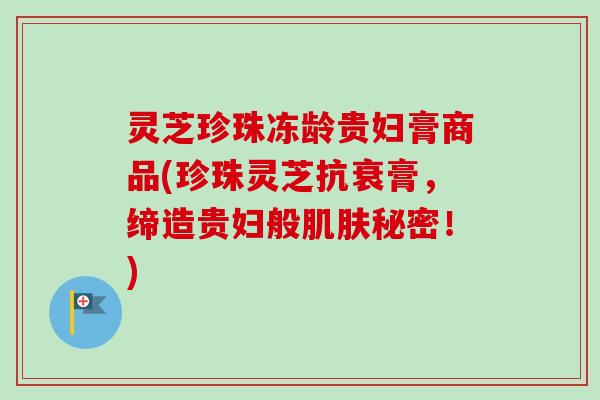 灵芝珍珠冻龄贵妇膏商品(珍珠灵芝抗衰膏，缔造贵妇般肌肤秘密！)