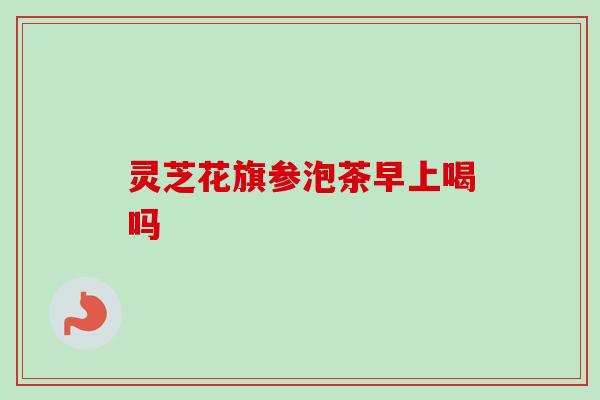 灵芝花旗参泡茶早上喝吗