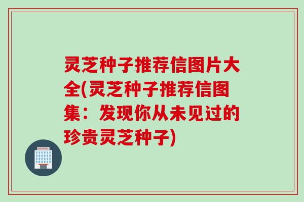 灵芝种子推荐信图片大全(灵芝种子推荐信图集：发现你从未见过的珍贵灵芝种子)