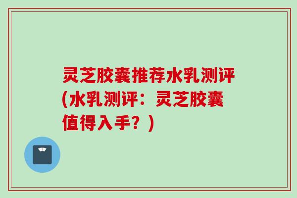 灵芝胶囊推荐水乳测评(水乳测评：灵芝胶囊值得入手？)