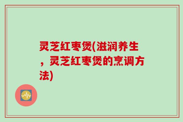 灵芝红枣煲(滋润养生,灵芝红枣煲的烹调方法) 灵芝红枣煲(滋润养生,灵芝红枣煲的烹调方法)