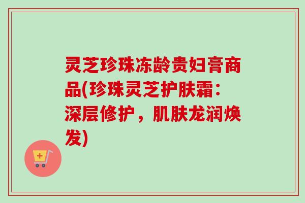 灵芝珍珠冻龄贵妇膏商品(珍珠灵芝护肤霜：深层修护，肌肤龙润焕发)