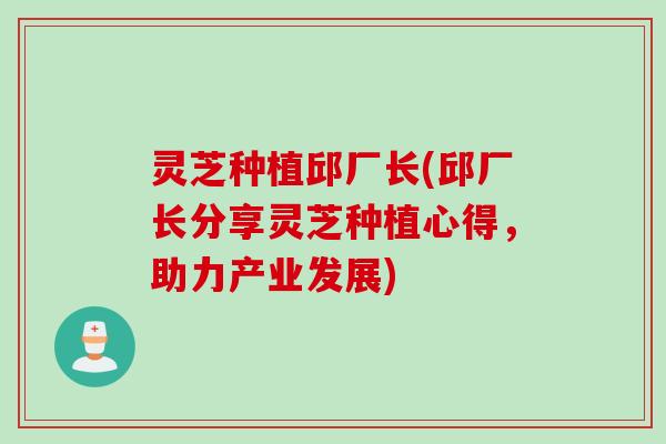 灵芝种植邱厂长(邱厂长分享灵芝种植心得，助力产业发展)