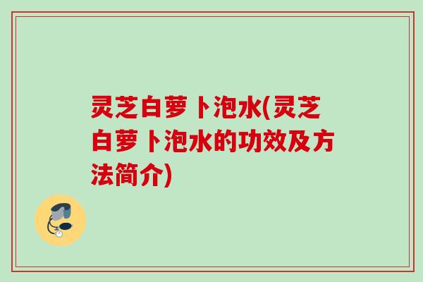 灵芝白萝卜泡水(灵芝白萝卜泡水的功效及方法简介)