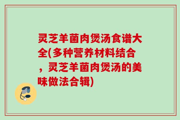 灵芝羊菌肉煲汤食谱大全(多种营养材料结合，灵芝羊菌肉煲汤的美味做法合辑)