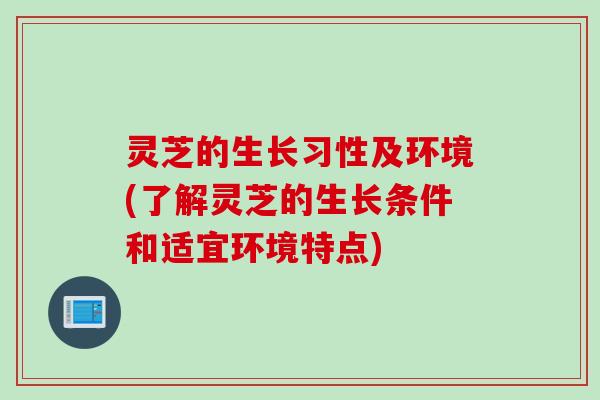 灵芝的生长习性及环境(了解灵芝的生长条件和适宜环境特点) 灵芝的生长习性及环境(了解灵芝的生长条件和适宜环境特点)