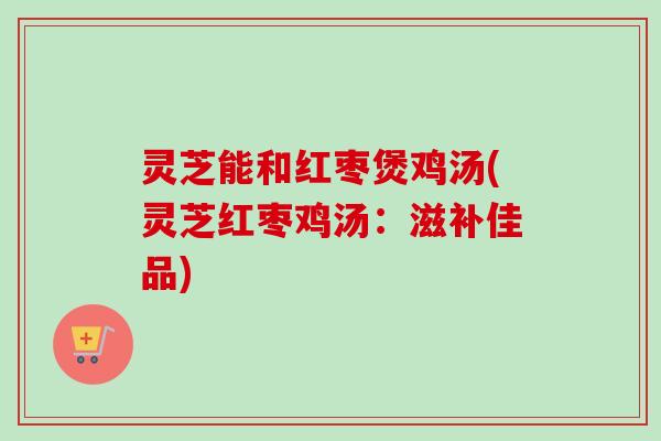 灵芝能和红枣煲鸡汤(灵芝红枣鸡汤:滋补佳品) 灵芝能和红枣煲鸡汤(灵芝红枣鸡汤:滋补佳品)
