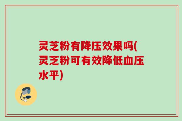 灵芝粉有降压效果吗(灵芝粉可有效降低血压水平)