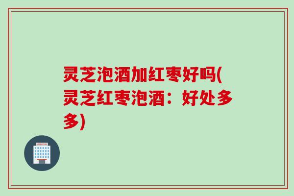 灵芝泡酒加红枣好吗(灵芝红枣泡酒:好处多多) 灵芝泡酒加红枣好吗(灵芝红枣泡酒:好处多多)