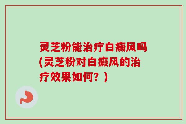 灵芝粉能治疗白癜风吗(灵芝粉对白癜风的治疗效果如何？)