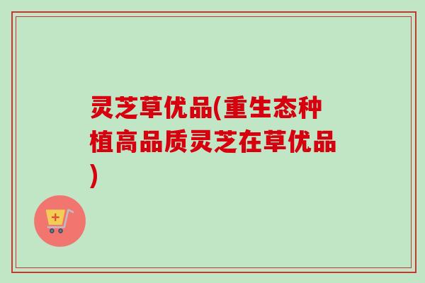 灵芝草优品(重生态种植高品质灵芝在草优品)