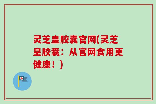 灵芝皇胶囊官网(灵芝皇胶囊:从官网食用更健康!) 灵芝皇胶囊官网(灵芝皇胶囊:从官网食用更健康!)