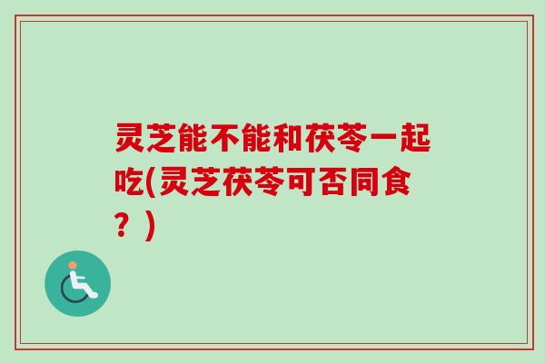 灵芝能不能和茯苓一起吃(灵芝茯苓可否同食？)