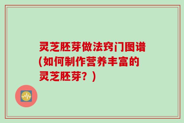 灵芝胚芽做法窍门图谱(如何制作营养丰富的灵芝胚芽？)