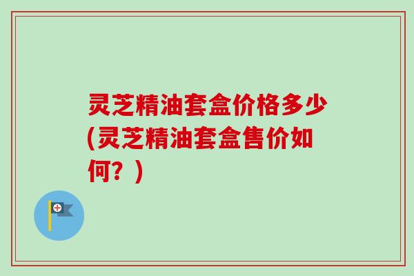 灵芝精油套盒价格多少(灵芝精油套盒售价如何?) 灵芝精油套盒价格多少(灵芝精油套盒售价如何?)