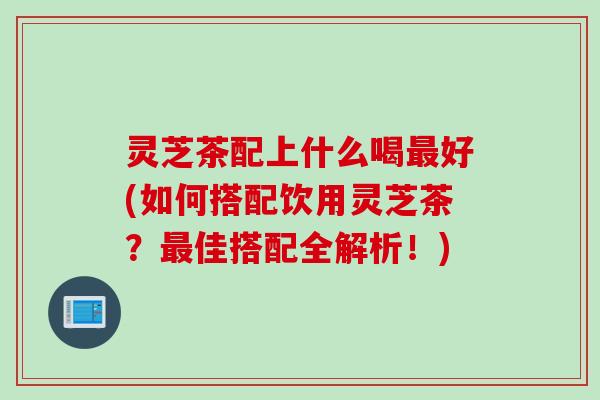 灵芝茶配上什么喝好(如何搭配饮用灵芝茶?佳搭配全解析!) 灵芝茶配上什么喝好(如何搭配饮用灵芝茶?佳搭配全解析!)