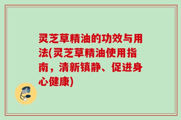 灵芝草精油的功效与用法(灵芝草精油使用指南,清新、促进身心健康) 灵芝草精油的功效与用法(灵芝草精油使用指南,清新、促进身心健康)