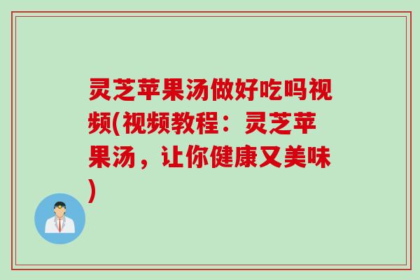 灵芝苹果汤做好吃吗视频(视频教程：灵芝苹果汤，让你健康又美味)