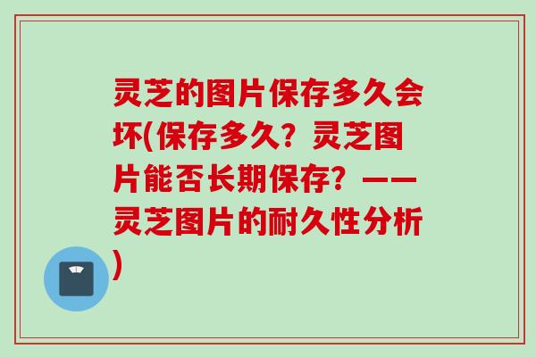 灵芝的图片保存多久会坏(保存多久？灵芝图片能否长期保存？——灵芝图片的耐久性分析)