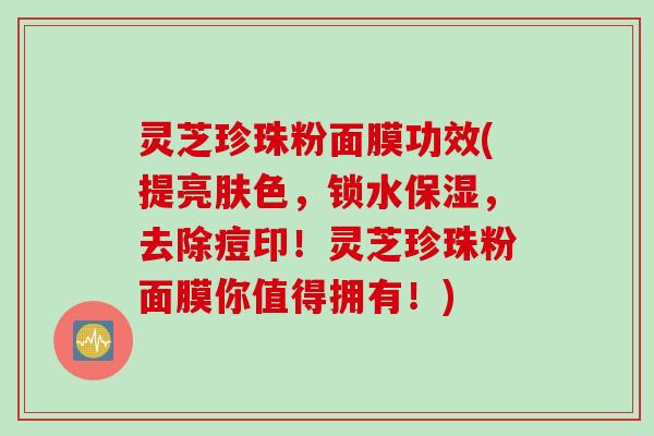 灵芝珍珠粉面膜功效(提亮肤色，锁水保湿，去除痘印！灵芝珍珠粉面膜你值得拥有！)