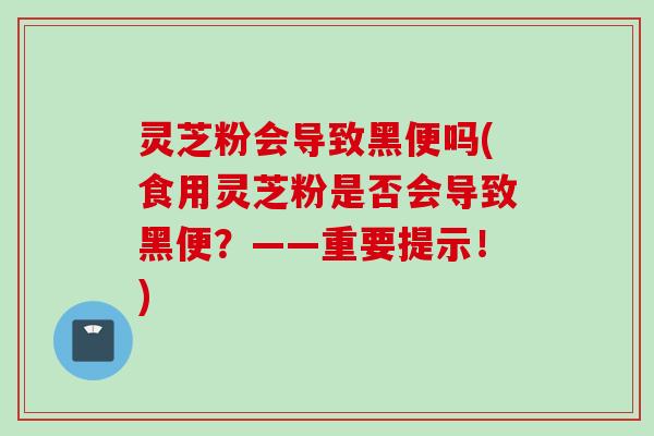 灵芝粉会导致黑便吗(食用灵芝粉是否会导致黑便？——重要提示！)