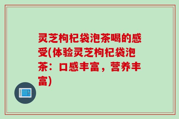 灵芝枸杞袋泡茶喝的感受(体验灵芝枸杞袋泡茶：口感丰富，营养丰富)