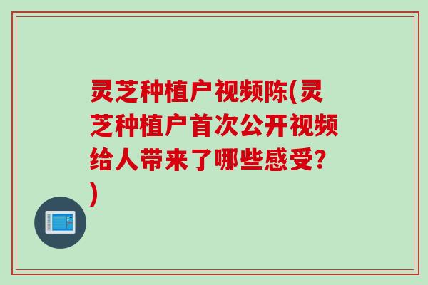 灵芝种植户视频陈(灵芝种植户首次公开视频给人带来了哪些感受？)
