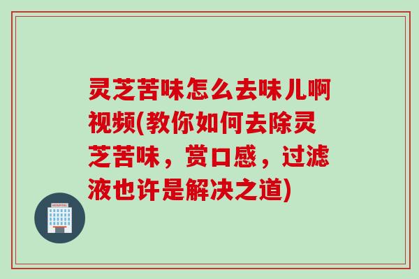 灵芝苦味怎么去味儿啊视频(教你如何去除灵芝苦味，赏口感，过滤液也许是解决之道)