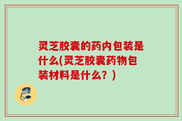 灵芝胶囊的药内包装是什么(灵芝胶囊药物包装材料是什么？)