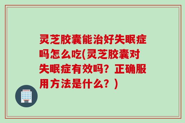 灵芝胶囊能治好失眠症吗怎么吃(灵芝胶囊对失眠症有效吗？正确服用方法是什么？)