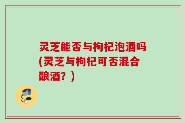 灵芝能否与枸杞泡酒吗(灵芝与枸杞可否混合酿酒?) 灵芝能否与枸杞泡酒吗(灵芝与枸杞可否混合酿酒?)