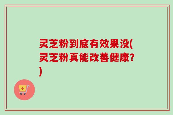 灵芝粉到底有效果没(灵芝粉真能改善健康？)