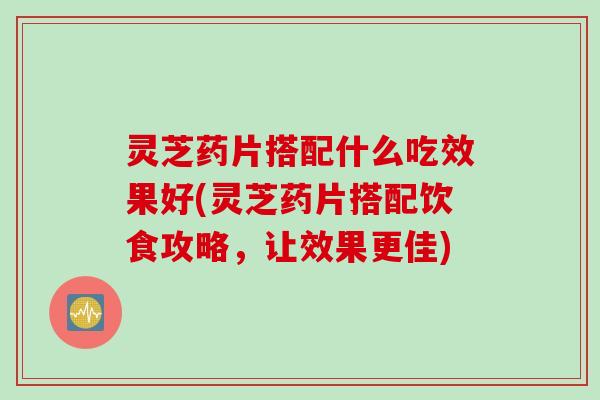 灵芝药片搭配什么吃效果好(灵芝药片搭配饮食攻略，让效果更佳)