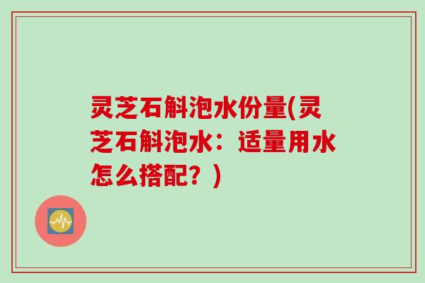 灵芝石斛泡水份量(灵芝石斛泡水:适量用水怎么搭配?) 灵芝石斛泡水份量(灵芝石斛泡水:适量用水怎么搭配?)