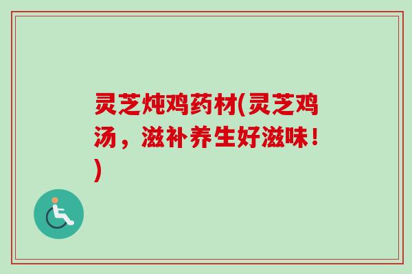 灵芝炖鸡药材(灵芝鸡汤，滋补养生好滋味！)
