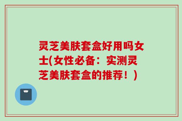灵芝美肤套盒好用吗女士(女性必备：实测灵芝美肤套盒的推荐！)
