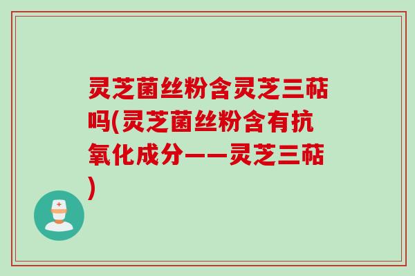 灵芝菌丝粉含灵芝三萜吗(灵芝菌丝粉含有成分——灵芝三萜)