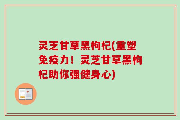 灵芝甘草黑枸杞(重塑免疫力！灵芝甘草黑枸杞助你强健身心)